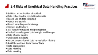 3.4 Risks of Unethical Data Handling Practices
3.4.4 Bias: an inclination of outlook
• Data collection for pre-defined results
• Biased use of data collected
• Hunch and search
• Biased sampling methodology
• Context and Culture
3.4.5 Transforming and Integrating Data
• Limited knowledge of data’s origin and lineage
• Data of poor quality
• Unreliable metadata
• No documentation of data remediation history
3.4.6 Obfuscation / Redaction of Data
• Data aggregation
• Data Marking
• Data masking
 