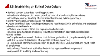3.5 Establishing an Ethical Data Culture
• Review current state data handling practices:
o Understand degree of current practices to ethical and compliance drivers
o Employees understanding of ethical implications of existing practices
• Identify principles, practices and risk factors:
• Create an ethical data handling strategy and roadmap: Ethical principles and expected
behavior related to data
o Values statements: What the organization believes in
o Ethical data handling principles: How the organization approaches challenges
related to data
o Compliance framework: Factors that drive organizational compliance obligations
o Risk assessment: Likeliness of a specific problem occurring
o Training and communications: Train on code of ethics. Communications must reach
all employees
o Roadmap: Timeline of activities that can be approved by management
o Approach to auditing and monitoring
 