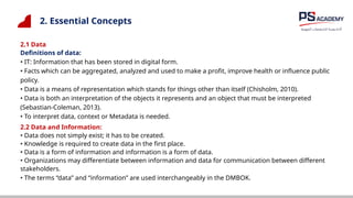 2. Essential Concepts
2.1 Data
Definitions of data:
• IT: Information that has been stored in digital form.
• Facts which can be aggregated, analyzed and used to make a profit, improve health or influence public
policy.
• Data is a means of representation which stands for things other than itself (Chisholm, 2010).
• Data is both an interpretation of the objects it represents and an object that must be interpreted
(Sebastian-Coleman, 2013).
• To interpret data, context or Metadata is needed.
2.2 Data and Information:
• Data does not simply exist; it has to be created.
• Knowledge is required to create data in the first place.
• Data is a form of information and information is a form of data.
• Organizations may differentiate between information and data for communication between different
stakeholders.
• The terms “data” and “information” are used interchangeably in the DMBOK.
 