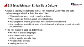 3.5 Establishing an Ethical Data Culture
• Adopt a socially responsible ethical risk model: BI, analytics and data
science responsible for data that describes:
• Who people are (race, country or origin, religion)
• What people do (Political, social, criminal activities)
• How people live (Money, purchases, who they communicate with)
• How people are treated (outcomes of analysis which privilege or prejudice them for
future business)
• The risk model is used to determine:
• Whether to execute the project
• How to execute the project
• Actively identify potential risks
• Protect whistle-blowers
• Identify possible bias
 