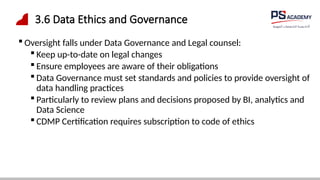 3.6 Data Ethics and Governance
 Oversight falls under Data Governance and Legal counsel:
 Keep up-to-date on legal changes
 Ensure employees are aware of their obligations
 Data Governance must set standards and policies to provide oversight of
data handling practices
 Particularly to review plans and decisions proposed by BI, analytics and
Data Science
 CDMP Certification requires subscription to code of ethics
 