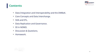 66
Contents
• Data Integration and Interoperability and the DMBoK.
• Core Concepts and Data Interchange.
• SOA and ETL.
• Data Replication and Governance.
• DI in NDMO.
• Discussion & Questions.
• Homework.
 