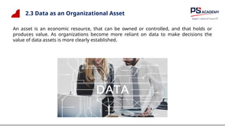 2.3 Data as an Organizational Asset
An asset is an economic resource, that can be owned or controlled, and that holds or
produces value. As organizations become more reliant on data to make decisions the
value of data assets is more clearly established.
 