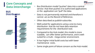 80
• Bus Distribution model “pushes” data into a central
service that then pushes it to authorized applications
or the application can “pull” the data.
• Data is not permanently retained and therefore it
cannot act as the Record of Reference.
• Often described as publish-subscribe.
• Well-suited for applications using a one-to-many
distribution that do not have data retention
requirements for the distribution tool.
• Compared to the Hub model, this model is more
scalable, can offer better performance, and is well-
suited for a multi- mega-center environment.
• It has higher initial build costs but with lower
maintenance costs.
• Same single point of failure concern as the Hub model.
Core Concepts and
Data Interchange
BUS
Distribution
 