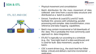 85
ETL, ELT, AND CDC
• Physical movement and consolidation
• Batch distribution for the mass movement of data
collected over time from a source data structure and
distributed as a batch to another.
• Extract, Transform & Load (ETL) and ELT tools
facilitate this process with scheduling, parallel
processing and complex data transformation, cross
reference and data mapping capabilities.
• Batch may contain incremental or full downloads of
the data. This is probably the most commonly used
approach to data integration.
• ETL/ELT is typically run according to a schedule
(e.g., the “overnight load of a data warehouse) and
is used for bulk data movement, usually in in
batch.
• CDC is event-driven (e.g., the stock level has fallen
below critical) and delivers real-time incremental
SOA & ETL
 