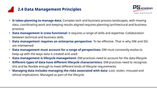 2.4 Data Management Principles
• It takes planning to manage data: Complex tech and business process landscapes, with moving
data, coordinating work and keeping results aligned requires planning (architectural and business
process)
• Data management is cross functional: it requires a range of skills and expertise: Collaboration
between technical and business skills.
• Data management requires an enterprise perspective: To be effective. That is why DM and DG
are intertwined.
• Data management must account for a range of perspectives: DM must constantly evolve to
keep up with the ways data is created and used.
• Data management is lifecycle management: DM practices need to account for the data lifecycle
• Different types of data have different lifecycle characteristics: DM practices need to recognize
this and be flexible enough to meet different kinds of lifecycle requirements
• Managing data includes managing the risks associated with data: Lost, stolen, misused and
ethical implications. Managed as part of the lifecycle.
 
