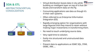 90
• Virtual distribution leaves data in situ while
building an intelligent layer on top of it that can
locate and transform data on the fly.
• Consuming applications see data as though it’s
in their own systems.
• Often referred to as Enterprise Information
Integration (EII).
• Rapidly emerging option for organizations with
large legacies that they intend to retain without
making major investments in transforming them.
• No need to touch underlying source data.
• Very rapid time to solution.
• Easily mix structured and unstructured data
sources.
• Present data to applications as SOAP, SQL, STAR,
ODBC, XML …
ABSTRACTION/VIRTUAL
CONSOLIDATION
SOA & ETL
 
