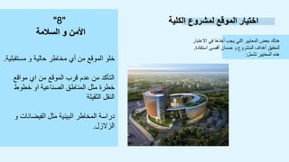 ‫الكلية‬ ‫لمشروع‬ ‫الموقع‬ ‫اختيار‬
‫االعتبار‬ ‫في‬ ‫أخذها‬ ‫يجب‬ ‫التي‬ ‫المعايير‬ ‫بعض‬ ‫هناك‬
‫استفادة‬ ‫أقصى‬ ‫ضمان‬ ‫و‬ ‫المشروع‬ ‫أهداف‬ ‫لتحقيق‬
.
‫تشمل‬ ‫المعايير‬ ‫هذه‬
:
‫مستقبلية‬ ‫و‬ ‫حالية‬ ‫مخاطر‬ ‫أي‬ ‫من‬ ‫الموقع‬ ‫خلو‬
.
‫مواقع‬ ‫اي‬ ‫من‬ ‫الموقع‬ ‫قرب‬ ‫عدم‬ ‫من‬ ‫التأكد‬
‫خطوط‬ ‫او‬ ‫الصناعية‬ ‫المناطق‬ ‫مثل‬ ‫خطرة‬
‫الثقيلة‬ ‫النقل‬
‫و‬ ‫الفيضانات‬ ‫مثل‬ ‫البيئية‬ ‫المخاطر‬ ‫دراسة‬
‫الزالزل‬
.
"
8
"
‫السالمة‬ ‫و‬ ‫األمن‬
 