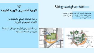 ‫الكلية‬ ‫لمشروع‬ ‫الموقع‬ ‫اختيار‬
‫االعتبار‬ ‫في‬ ‫أخذها‬ ‫يجب‬ ‫التي‬ ‫المعايير‬ ‫بعض‬ ‫هناك‬
‫استفادة‬ ‫أقصى‬ ‫ضمان‬ ‫و‬ ‫المشروع‬ ‫أهداف‬ ‫لتحقيق‬
.
‫تشمل‬ ‫المعايير‬ ‫هذه‬
:
‫من‬ ‫لألستفادة‬ ‫الموقع‬ ‫اتجاهات‬ ‫دراسة‬
‫التهوية‬ ‫و‬ ‫الطبيعية‬ ‫اإلضاءة‬
.
ً‫ا‬‫استخدام‬ ‫أقل‬ ‫تصميم‬ ‫أجل‬ ‫من‬ ‫الموقع‬ ‫دراسة‬
‫الصناعية‬ ‫التدفئة‬ ‫او‬ ‫للتبريد‬
"
9
"
‫الطبيعية‬ ‫التهوية‬ ‫و‬ ‫الشمسي‬ ‫التوجية‬
 