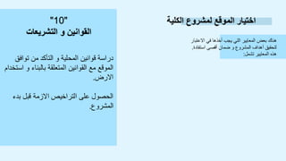 ‫الكلية‬ ‫لمشروع‬ ‫الموقع‬ ‫اختيار‬
‫االعتبار‬ ‫في‬ ‫أخذها‬ ‫يجب‬ ‫التي‬ ‫المعايير‬ ‫بعض‬ ‫هناك‬
‫استفادة‬ ‫أقصى‬ ‫ضمان‬ ‫و‬ ‫المشروع‬ ‫أهداف‬ ‫لتحقيق‬
.
‫تشمل‬ ‫المعايير‬ ‫هذه‬
:
‫توافق‬ ‫من‬ ‫التأكد‬ ‫و‬ ‫المحلية‬ ‫قوانين‬ ‫دراسة‬
‫استخدام‬ ‫و‬ ‫بالبناء‬ ‫المتعلقة‬ ‫القوانين‬ ‫مع‬ ‫الموقع‬
‫االرض‬
.
‫بدء‬ ‫قبل‬ ‫االزمة‬ ‫التراخيص‬ ‫على‬ ‫الحصول‬
‫المشروع‬
.
"
10
"
‫التشريعات‬ ‫و‬ ‫القوانين‬
 