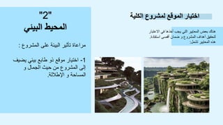 ‫الكلية‬ ‫لمشروع‬ ‫الموقع‬ ‫اختيار‬
‫االعتبار‬ ‫في‬ ‫أخذها‬ ‫يجب‬ ‫التي‬ ‫المعايير‬ ‫بعض‬ ‫هناك‬
‫استفادة‬ ‫أقصى‬ ‫ضمان‬ ‫و‬ ‫المشروع‬ ‫أهداف‬ ‫لتحقيق‬
.
‫تشمل‬ ‫المعايير‬ ‫هذه‬
:
"
2
"
‫البيئي‬ ‫المحيط‬
‫المشروع‬ ‫على‬ ‫البيئة‬ ‫تأثير‬ ‫مراعاة‬
:
1
-
‫يضيف‬ ‫بيئي‬ ‫طابع‬ ‫ذو‬ ‫موقع‬ ‫اختيار‬
‫و‬ ‫الجمال‬ ‫حيث‬ ‫من‬ ‫المشروع‬ ‫إلى‬
‫اإلطاللة‬ ‫و‬ ‫المساحة‬
.
 