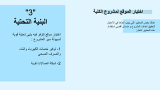 ‫الكلية‬ ‫لمشروع‬ ‫الموقع‬ ‫اختيار‬
‫االعتبار‬ ‫في‬ ‫أخذها‬ ‫يجب‬ ‫التي‬ ‫المعايير‬ ‫بعض‬ ‫هناك‬
‫استفادة‬ ‫أقصى‬ ‫ضمان‬ ‫و‬ ‫المشروع‬ ‫أهداف‬ ‫لتحقيق‬
.
‫تشمل‬ ‫المعايير‬ ‫هذه‬
:
"
3
"
‫التحتية‬ ‫البنية‬
‫ق‬ ‫تحتية‬ ‫بنيى‬ ‫فيه‬ ‫تتوفر‬ ‫موقع‬ ‫اختيار‬
‫وية‬
‫المشروع‬ ‫سير‬ ‫لسهولة‬
:
1
-
‫والماء‬ ‫الكهرباء‬ ‫خدمات‬ ‫توفير‬
‫الصحي‬ ‫والصرف‬
2
-
‫قوية‬ ‫اتصاالت‬ ‫شبكة‬
 