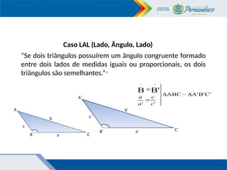 Caso LAL (Lado, Ângulo, Lado)
“Se dois triângulos possuírem um ângulo congruente formado
entre dois lados de medidas iguais ou proporcionais, os dois
triângulos são semelhantes.”11
C'
B'
A'
~
ABC
'
'
B'
B
^
^









c
c
a
a
c
c'
b
a
a'
b'
B’
B
A
C
C’
A’
 