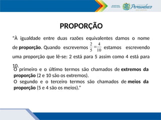 PROPORÇÃO
“À igualdade entre duas razões equivalentes damos o nome
de proporção. Quando escrevemos estamos escrevendo
uma proporção que lê-se: 2 está para 5 assim como 4 está para
10.
10
4
5
2

O primeiro e o último termos são chamados de extremos da
proporção (2 e 10 são os extremos).
O segundo e o terceiro termos são chamados de meios da
proporção (5 e 4 são os meios).”
 