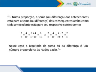 “3. Numa proporção, a soma (ou diferença) dos antecedentes
está para a soma (ou diferença) dos consequentes assim como
cada antecedente está para seu respectivo consequente:
5
2
5
10
2
4
10
4
5
2
e
15
6
10
5
4
2
10
4
5
2










Nesse caso o resultado da soma ou da diferença é um
número proporcional às razões dadas.”14
 