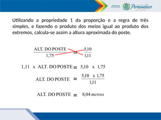 Utilizando a propriedade 1 da proporção e a regra de três
simples, e fazendo o produto dos meios igual ao produto dos
extremos, calcula-se assim a altura aproximada do poste.
1,75
POSTE
DO
ALT.
= 11
,
1
10
,
5
POSTE
DO
ALT.
x
1,11
=
75
,
1
x
10
,
5
POSTE
DO
ALT.
=
11
,
1
75
,
1
x
10
,
5
POSTE
DO
ALT. = metros
04
,
8
 