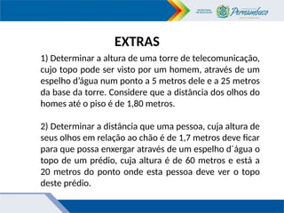 EXTRAS
1) Determinar a altura de uma torre de telecomunicação,
cujo topo pode ser visto por um homem, através de um
espelho d’água num ponto a 5 metros dele e a 25 metros
da base da torre. Considere que a distância dos olhos do
homes até o piso é de 1,80 metros.
2) Determinar a distância que uma pessoa, cuja altura de
seus olhos em relação ao chão é de 1,7 metros deve ficar
para que possa enxergar através de um espelho d´água o
topo de um prédio, cuja altura é de 60 metros e está a
20 metros do ponto onde esta pessoa deve ver o topo
deste prédio.
 