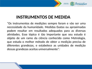 INSTRUMENTOS DE MEDIDA
“Os instrumentos de medições sempre foram e vão ser uma
necessidade da humanidade. Medidas Exatas ou aproximadas
podem resultar em resultados adequados para as diversas
atividades. Esse tópico é tão importante que seu estudo é
objeto de um ramo da ciência conhecido como Metrologia,
que estuda o melhor método de obter a medição precisa de
diferentes grandezas, e estabelece as unidades de medição
dessas grandezas aceitas universalmente”.3
 