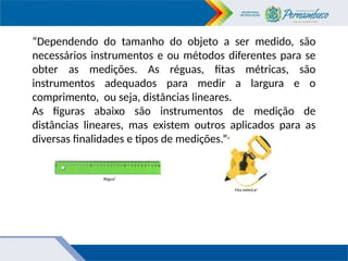 “Dependendo do tamanho do objeto a ser medido, são
necessários instrumentos e ou métodos diferentes para se
obter as medições. As réguas, fitas métricas, são
instrumentos adequados para medir a largura e o
comprimento, ou seja, distâncias lineares.
As figuras abaixo são instrumentos de medição de
distâncias lineares, mas existem outros aplicados para as
diversas finalidades e tipos de medições.”4
Régua5
Fita métrica6
 