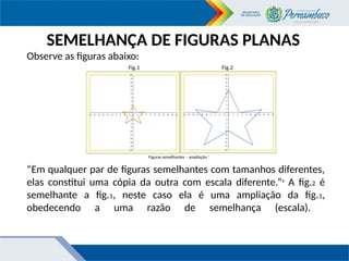 “Em qualquer par de figuras semelhantes com tamanhos diferentes,
elas constitui uma cópia da outra com escala diferente.”8
A fig.2 é
semelhante a fig.1, neste caso ela é uma ampliação da fig.1,
obedecendo a uma razão de semelhança (escala).
Observe as figuras abaixo:
Fig.1 Fig.2
SEMELHANÇA DE FIGURAS PLANAS
Figuras semelhantes - ampliação 7
 