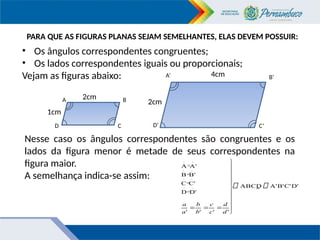PARA QUE AS FIGURAS PLANAS SEJAM SEMELHANTES, ELAS DEVEM POSSUIR:
• Os ângulos correspondentes congruentes;
• Os lados correspondentes iguais ou proporcionais;
Vejam as figuras abaixo:
2cm
4cm
1cm
2cm
Nesse caso os ângulos correspondentes são congruentes e os
lados da figura menor é metade de seus correspondentes na
figura maior.
A semelhança indica-se assim:
A
D
B
D’
C
B’
A’
C’
D'
C'
B'
A'
ABCD
'
'
'
'
D'
D
C'
C
B'
B
A'
A
^
^
^
^
^
^
^
^


















d
d
c
c
b
b
a
a
~
 