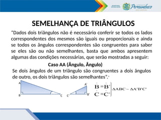SEMELHANÇA DE TRIÂNGULOS
“Dados dois triângulos não é necessário conferir se todos os lados
correspondentes dos mesmos são iguais ou proporcionais e ainda
se todos os ângulos correspondentes são congruentes para saber
se eles são ou não semelhantes, basta que ambos apresentem
algumas das condições necessárias, que serão mostradas a seguir:
Caso AA (Ângulo, Ângulo)
Se dois ângulos de um triângulo são congruentes a dois ângulos
de outro, os dois triângulos são semelhantes”.9
C'
B'
A'
~
ABC
'
'
C
C
B
B
^
^
^
^









A
B C C’
A’
B’
 