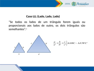 Caso LLL (Lado, Lado, Lado)
“Se todos os lados de um triângulo forem iguais ou
proporcionais aos lados de outro, os dois triângulos são
semelhantes”.10
C'
B'
A'
~
ABC
'
'
'







c
c
b
b
a
a
c
b’
c’
a a’
b
 