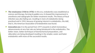  The renaissance (1926 to 1976): In this era, endodontics was established as
science and therapy, forming its golden era. It showed the improvement in
anesthesia and radiographs for better treatment results. The theory of focal
infection was also fading out, resulting in more of endodontics being
practiced and in 1943, because of growing interest in endodontics, the AAE,
that is, the American Association of Endodontists was found.
 Innovation era: It is the period from 1977 onwards in which tremendous
advancements at very fast rate are being introduced in the endodontics. The
better vision, better techniques of biomechanical preparations, and
obturation are being developed resulting in the simpler, easier and faster
endodontics with more of the successful results.
 