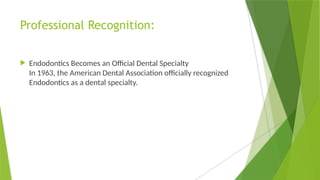Professional Recognition:
 Endodontics Becomes an Official Dental Specialty
In 1963, the American Dental Association officially recognized
Endodontics as a dental specialty.
 