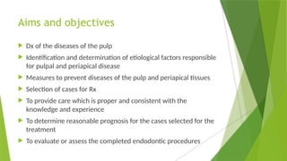 Aims and objectives
 Dx of the diseases of the pulp
 Identification and determination of etiological factors responsible
for pulpal and periapical disease
 Measures to prevent diseases of the pulp and periapical tissues
 Selection of cases for Rx
 To provide care which is proper and consistent with the
knowledge and experience
 To determine reasonable prognosis for the cases selected for the
treatment
 To evaluate or assess the completed endodontic procedures
 