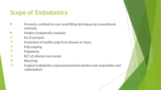 Scope of Endodontics
 Formerly, confined to root canal filling techniques by conventional
methods.
 Modern Endodontics includes:
 Dx of oral pain
 Protection of healthy pulp from disease or injury
 Pulp capping
 Pulpotomy
 RCT of infected root canals
 Bleaching
 Surgical endodontics (apicoectomy,hemi-section,root amputation,and
replantation)
 