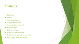 Contents
 Definition
 History
 Aims and objectives
 Scope of Endodontics
 Anatomy of the pulp cavity
 Pulp Functions
 Cells of the Pulp
 Extra cellular components
 Blood vessels, lymphatics, innervations
 Age changes in the dental pulp
 