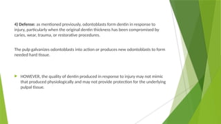 4) Defense: as mentioned previously, odontoblasts form dentin in response to
injury, particularly when the original dentin thickness has been compromised by
caries, wear, trauma, or restorative procedures.
The pulp galvanizes odontoblasts into action or produces new odontoblasts to form
needed hard tissue.
 HOWEVER, the quality of dentin produced in response to injury may not mimic
that produced physiologically and may not provide protection for the underlying
pulpal tissue.
 