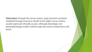 5)Sensation: through the nerves system, pulp transmits sensation
mediated through enamel or dentin to the higher nerve centers;
usually expressed clinically as pain, although physiologic and
psychophysiology studies indicate pulp also senses temperature and
touch.
 