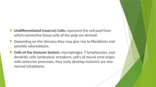  Undifferentiated (reserve) Cells: represent the cell pool from
which connective tissue cells of the pulp are derived.
 Depending on the stimulus they may give rise to fibroblasts and
possibly odontoblasts.
 Cells of the Immune System: macrophages, T lymphocytes, and
dendritic cells (embryonic ectoderm, cell's of neural crest origin
with extensive processes; they early develop melanin) are also
normal inhabitants.
 