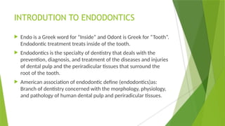 INTRODUTION TO ENDODONTICS
 Endo is a Greek word for “Inside” and Odont is Greek for “Tooth”.
Endodontic treatment treats inside of the tooth.
 Endodontics is the specialty of dentistry that deals with the
prevention, diagnosis, and treatment of the diseases and injuries
of dental pulp and the periradicular tissues that surround the
root of the tooth.
 American association of endodontic define (endodontics)as:
Branch of dentistry concerned with the morphology, physiology,
and pathology of human dental pulp and periradicular tissues.
 