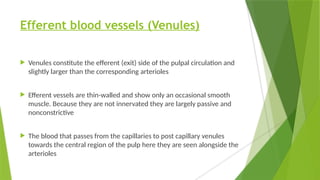 Efferent blood vessels (Venules)
 Venules constitute the efferent (exit) side of the pulpal circulation and
slightly larger than the corresponding arterioles
 Efferent vessels are thin-walled and show only an occasional smooth
muscle. Because they are not innervated they are largely passive and
nonconstrictive
 The blood that passes from the capillaries to post capillary venules
towards the central region of the pulp here they are seen alongside the
arterioles
 