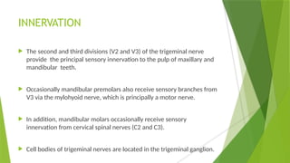 INNERVATION
 The second and third divisions (V2 and V3) of the trigeminal nerve
provide the principal sensory innervation to the pulp of maxillary and
mandibular teeth.
 Occasionally mandibular premolars also receive sensory branches from
V3 via the mylohyoid nerve, which is principally a motor nerve.
 In addition, mandibular molars occasionally receive sensory
innervation from cervical spinal nerves (C2 and C3).
 Cell bodies of trigeminal nerves are located in the trigeminal ganglion.
 