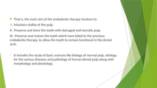  That is, the main aim of the endodontic therapy involves to:
I . Maintain vitality of the pulp.
II . Preserve and store the tooth with damaged and necrotic pulp.
III . Preserve and restore the teeth which have failed to the previous
endodontic therapy, to allow the tooth to remain functional in the dental
arch.
• It includes the study of basic sciences like biology of normal pulp, etiology
for the various diseases and pathology of human dental pulp along with
morphology and physiology.
 