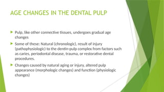 AGE CHANGES IN THE DENTAL PULP
 Pulp, like other connective tissues, undergoes gradual age
changes
 Some of these: Natural (chronologic), result of injury
(pathophysiologic) to the dentin-pulp complex from factors such
as caries, periodontal disease, trauma, or restorative dental
procedures.
 Changes caused by natural aging or injury, altered pulp
appearance (morphologic changes) and function (physiologic
changes)
 