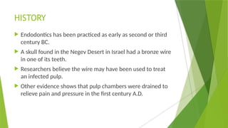 HISTORY
 Endodontics has been practiced as early as second or third
century BC.
 A skull found in the Negev Desert in Israel had a bronze wire
in one of its teeth.
 Researchers believe the wire may have been used to treat
an infected pulp.
 Other evidence shows that pulp chambers were drained to
relieve pain and pressure in the first century A.D.
 