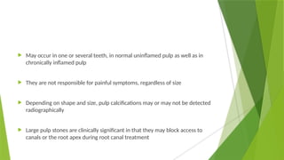  May occur in one or several teeth, in normal uninflamed pulp as well as in
chronically inflamed pulp
 They are not responsible for painful symptoms, regardless of size
 Depending on shape and size, pulp calcifications may or may not be detected
radiographically
 Large pulp stones are clinically significant in that they may block access to
canals or the root apex during root canal treatment
 