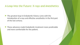 A Leap Into the Future: X-rays and Anesthetics
 The greatest leap in Endodontic history came with the
introduction of x-rays and effective anesthetics in the first part
of the last century.
 These advances made Endodontic treatment more predictable
and more comfortable for the patient.
 