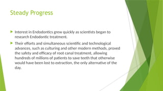 Steady Progress
 Interest in Endodontics grew quickly as scientists began to
research Endodontic treatment.
 Their efforts and simultaneous scientific and technological
advances, such as culturing and other modern methods, proved
the safety and efficacy of root canal treatment, allowing
hundreds of millions of patients to save teeth that otherwise
would have been lost to extraction, the only alternative of the
day.
 