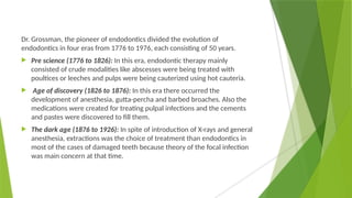 Dr. Grossman, the pioneer of endodontics divided the evolution of
endodontics in four eras from 1776 to 1976, each consisting of 50 years.
 Pre science (1776 to 1826): In this era, endodontic therapy mainly
consisted of crude modalities like abscesses were being treated with
poultices or leeches and pulps were being cauterized using hot cauteria.
 Age of discovery (1826 to 1876): In this era there occurred the
development of anesthesia, gutta-percha and barbed broaches. Also the
medications were created for treating pulpal infections and the cements
and pastes were discovered to fill them.
 The dark age (1876 to 1926): In spite of introduction of X-rays and general
anesthesia, extractions was the choice of treatment than endodontics in
most of the cases of damaged teeth because theory of the focal infection
was main concern at that time.
 