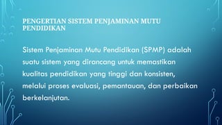 PENGERTIAN SISTEM PENJAMINAN MUTU
PENDIDIKAN
Sistem Penjaminan Mutu Pendidikan (SPMP) adalah
suatu sistem yang dirancang untuk memastikan
kualitas pendidikan yang tinggi dan konsisten,
melalui proses evaluasi, pemantauan, dan perbaikan
berkelanjutan.
 
