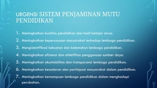 URGENSI SISTEM PENJAMINAN MUTU
PENDIDIKAN
1. Meningkatkan kualitas pendidikan dan hasil belajar siswa.
2. Meningkatkan kepercayaan masyarakat terhadap lembaga pendidikan.
3. Mengidentifikasi kekuatan dan kelemahan lembaga pendidikan.
4. Meningkatkan efisiensi dan efektifitas penggunaan sumber daya.
5. Meningkatkan akuntabilitas dan transparansi lembaga pendidikan.
6. Meningkatkan kesadaran dan partisipasi masyarakat dalam pendidikan.
7. Meningkatkan kemampuan lembaga pendidikan dalam menghadapi
perubahan.
 
