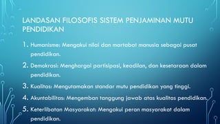LANDASAN FILOSOFIS SISTEM PENJAMINAN MUTU
PENDIDIKAN
1. Humanisme: Mengakui nilai dan martabat manusia sebagai pusat
pendidikan.
2. Demokrasi: Menghargai partisipasi, keadilan, dan kesetaraan dalam
pendidikan.
3. Kualitas: Mengutamakan standar mutu pendidikan yang tinggi.
4. Akuntabilitas: Mengemban tanggung jawab atas kualitas pendidikan.
5. Keterlibatan Masyarakat: Mengakui peran masyarakat dalam
pendidikan.
 