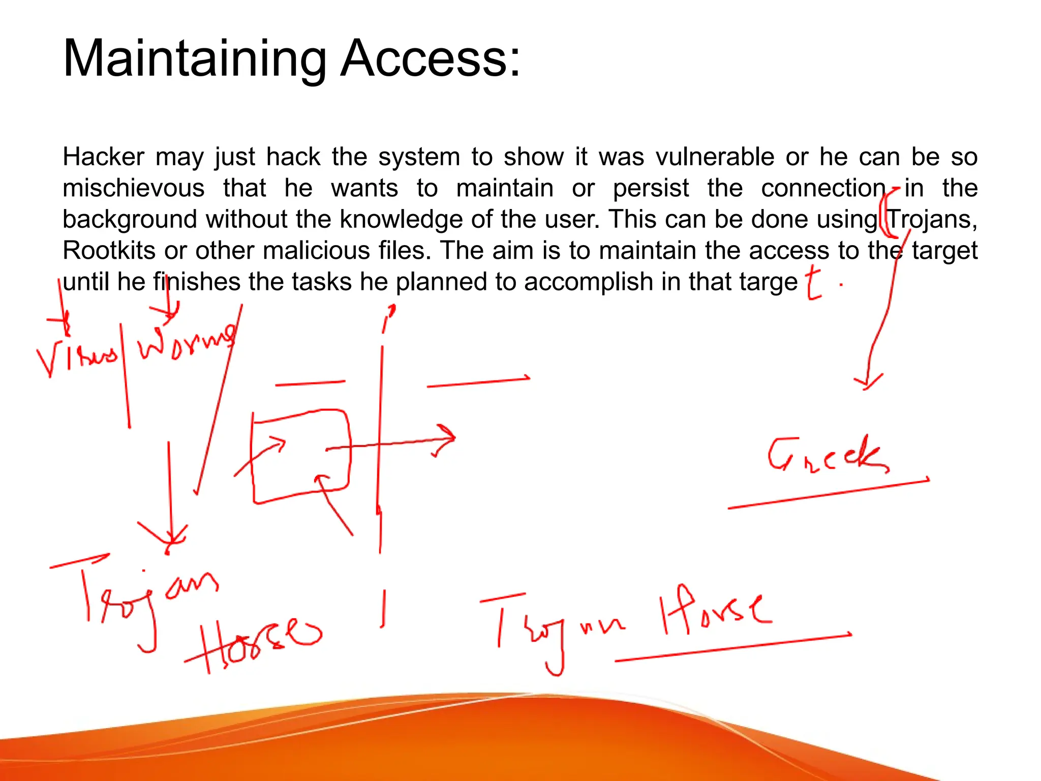 Maintaining Access:
Hacker may just hack the system to show it was vulnerable or he can be so
mischievous that he wants to maintain or persist the connection in the
background without the knowledge of the user. This can be done using Trojans,
Rootkits or other malicious files. The aim is to maintain the access to the target
until he finishes the tasks he planned to accomplish in that targe
 