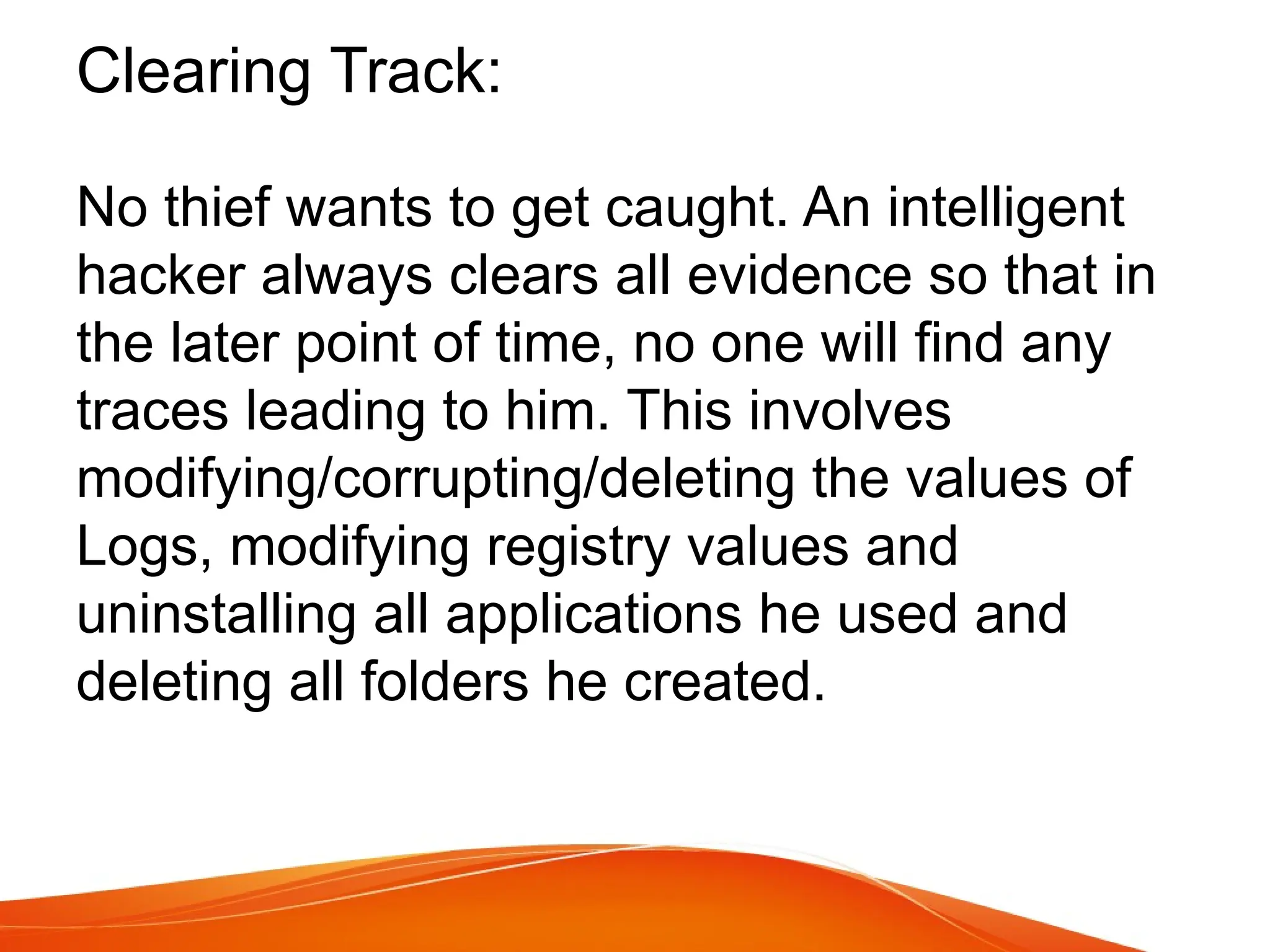 Clearing Track:
No thief wants to get caught. An intelligent
hacker always clears all evidence so that in
the later point of time, no one will find any
traces leading to him. This involves
modifying/corrupting/deleting the values of
Logs, modifying registry values and
uninstalling all applications he used and
deleting all folders he created.
 